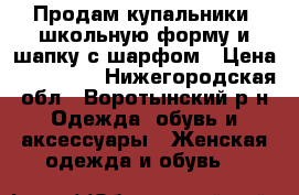 Продам купальники, школьную форму и шапку с шарфом › Цена ­ 100-250 - Нижегородская обл., Воротынский р-н Одежда, обувь и аксессуары » Женская одежда и обувь   